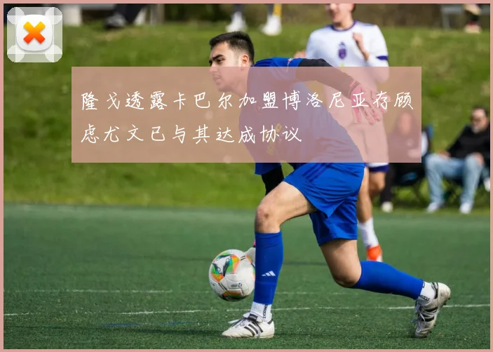 隆戈透露卡巴尔加盟博洛尼亚存顾虑尤文已与其达成协议