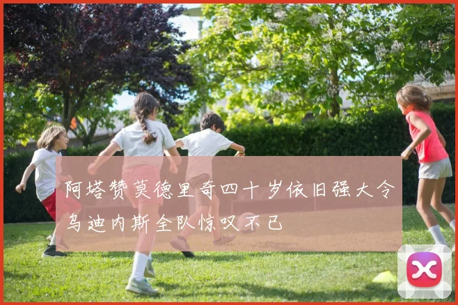 阿塔赞莫德里奇四十岁依旧强大令乌迪内斯全队惊叹不已