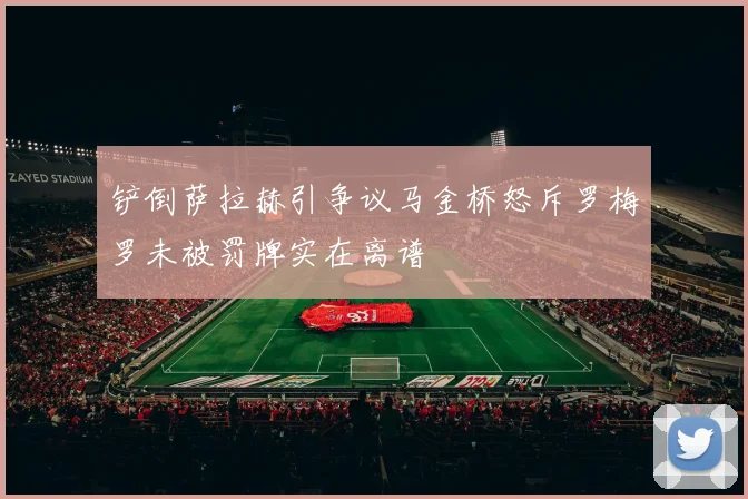 铲倒萨拉赫引争议马金桥怒斥罗梅罗未被罚牌实在离谱