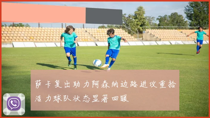 萨卡复出助力阿森纳边路进攻重拾活力球队状态显著回暖