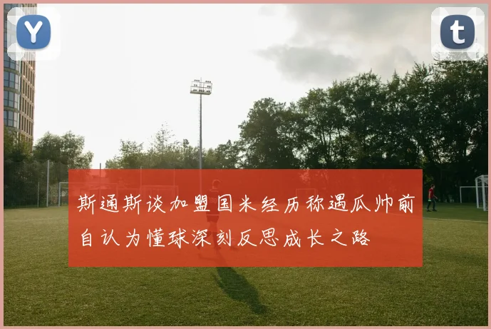 斯通斯谈加盟国米经历称遇瓜帅前自认为懂球深刻反思成长之路