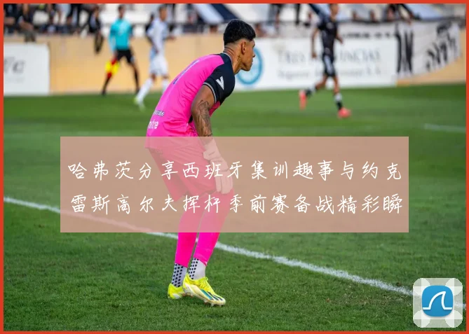 哈弗茨分享西班牙集训趣事与约克雷斯高尔夫挥杆季前赛备战精彩瞬间