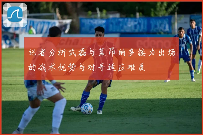 记者分析武磊与莱昂纳多接力出场的战术优势与对手适应难度