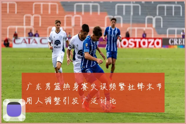 广东男篮热身赛失误频繁杜锋末节用人调整引发广泛讨论