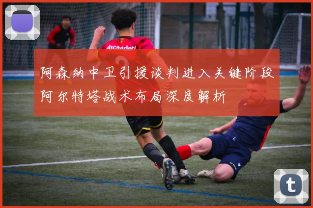 阿森纳中卫引援谈判进入关键阶段阿尔特塔战术布局深度解析