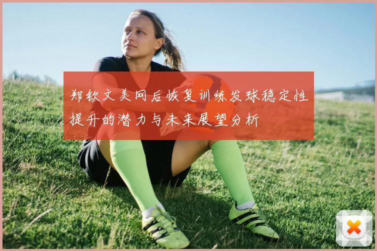 郑钦文美网后恢复训练发球稳定性提升的潜力与未来展望分析