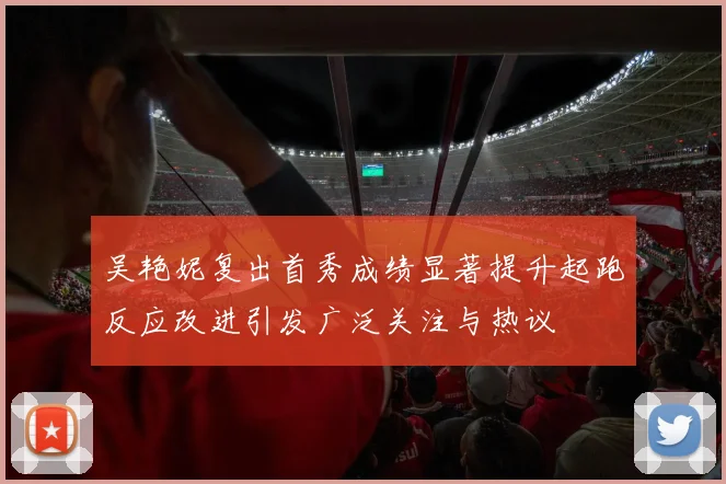 吴艳妮复出首秀成绩显著提升起跑反应改进引发广泛关注与热议
