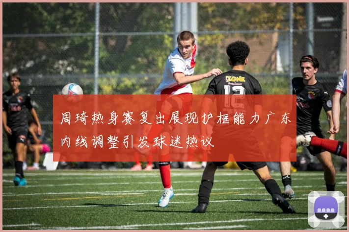 周琦热身赛复出展现护框能力广东内线调整引发球迷热议